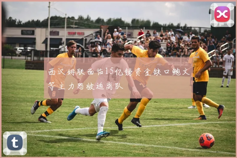 西汉姆联面临15亿镑资金缺口鲍文等主力恐被迫离队