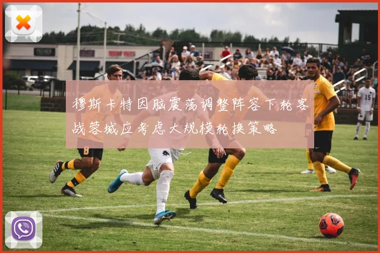穆斯卡特因脑震荡调整阵容下轮客战蓉城应考虑大规模轮换策略