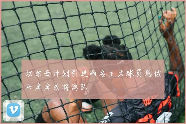切尔西计划引进两名主力球员恩佐和库库或将离队