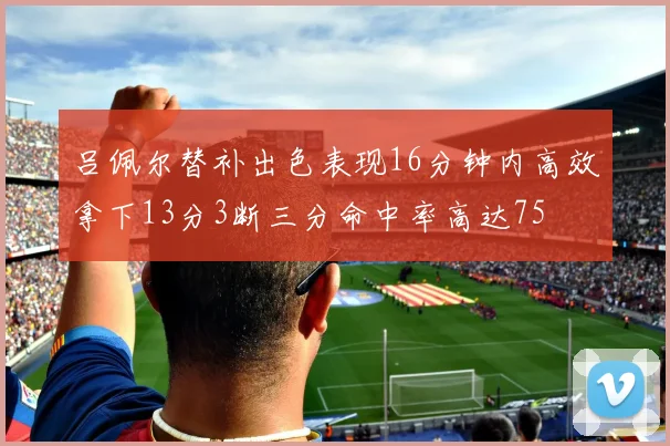 吕佩尔替补出色表现16分钟内高效拿下13分3断三分命中率高达75
