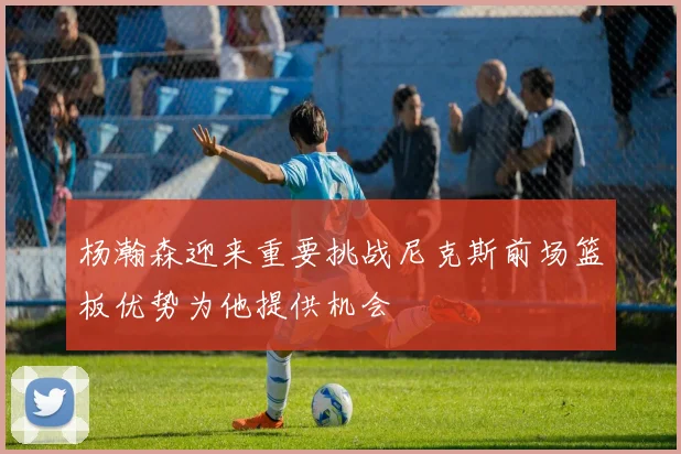 杨瀚森迎来重要挑战尼克斯前场篮板优势为他提供机会
