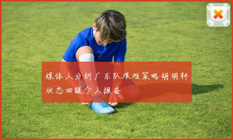 媒体人分析广东队艰难策略胡明轩状态回暖令人振奋