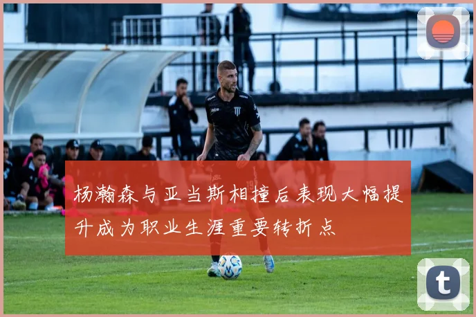 杨瀚森与亚当斯相撞后表现大幅提升成为职业生涯重要转折点