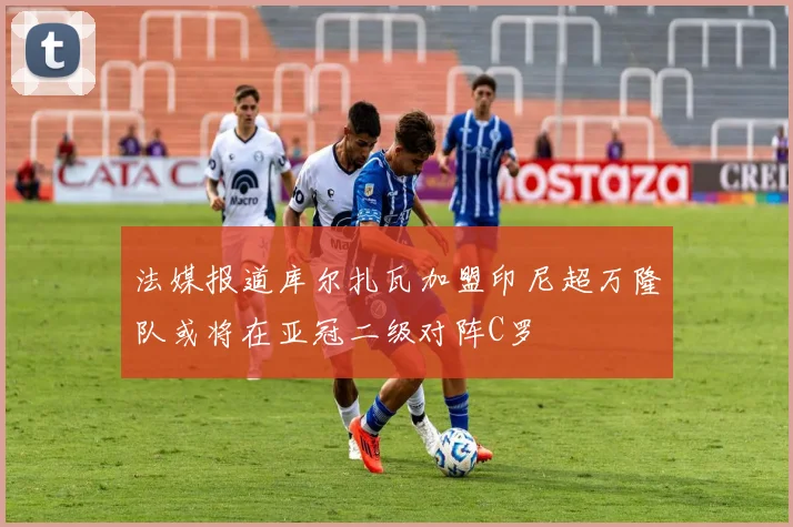 法媒报道库尔扎瓦加盟印尼超万隆队或将在亚冠二级对阵C罗