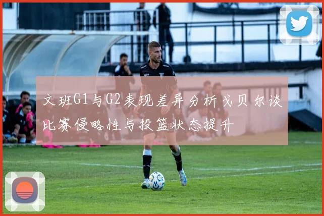 文班G1与G2表现差异分析戈贝尔谈比赛侵略性与投篮状态提升