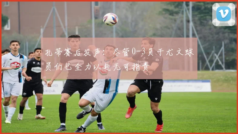 孔蒂赛后发声：尽管0-3负于尤文球员们已全力以赴无可指责